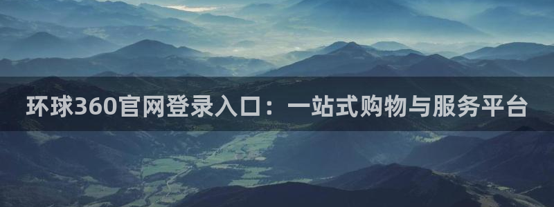 壹号电子娱乐app：环球360官网登录入口：一站式购物与服务平台